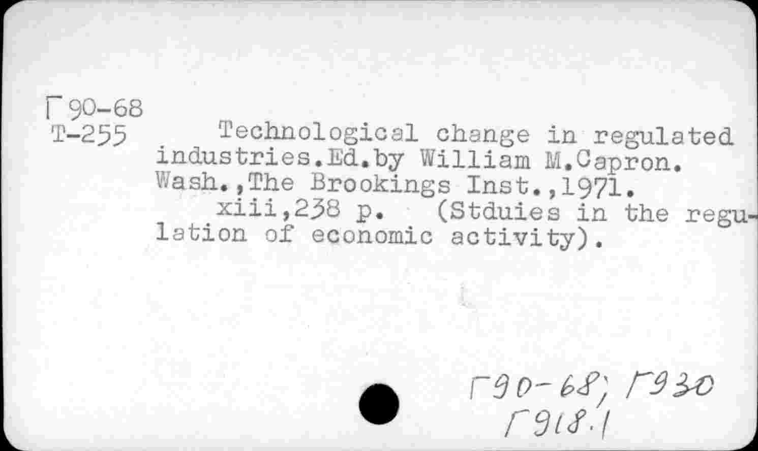 ﻿r 90-68
1-255 Technological change in regulated.
Industries.Ed.by William M.Capron.
Wash.,The Brookings Inst.,1971.
xiii,258 p. (Stduies in the regu lation of economic activity).